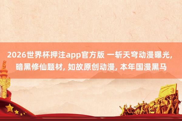 2026世界杯押注app官方版 一斩天穹动漫曝光， 暗黑修仙题材， 如故原创动漫， 本年国漫黑马