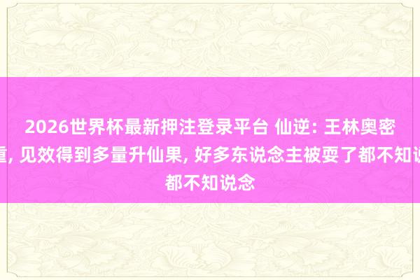 2026世界杯最新押注登录平台 仙逆: 王林奥密借重， 见效得到多量升仙果， 好多东说念主被耍了都不知说念
