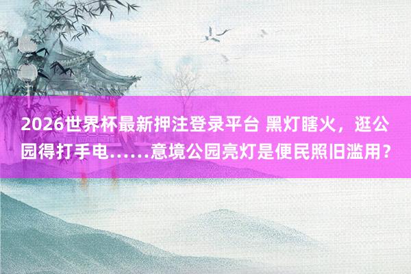 2026世界杯最新押注登录平台 黑灯瞎火，逛公园得打手电……意境公园亮灯是便民照旧滥用？