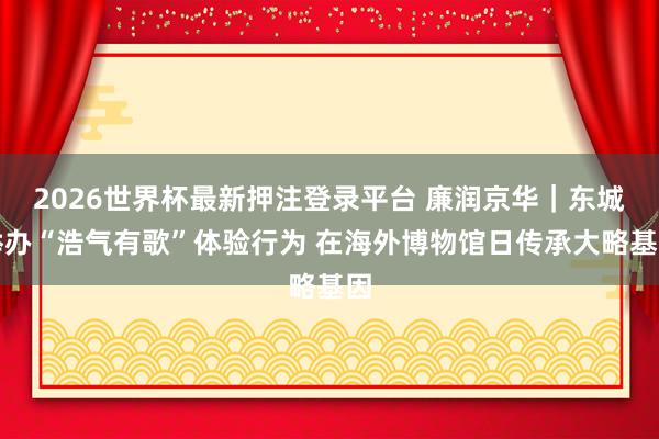 2026世界杯最新押注登录平台 廉润京华｜东城举办“浩气有歌”体验行为 在海外博物馆日传承大略基因
