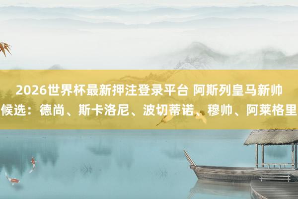 2026世界杯最新押注登录平台 阿斯列皇马新帅候选：德尚、斯卡洛尼、波切蒂诺、穆帅、阿莱格里