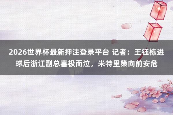 2026世界杯最新押注登录平台 记者：王钰栋进球后浙江副总喜极而泣，米特里策向前安危