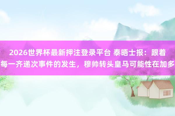 2026世界杯最新押注登录平台 泰晤士报：跟着每一齐递次事件的发生，穆帅转头皇马可能性在加多