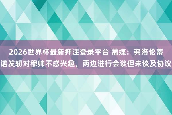 2026世界杯最新押注登录平台 葡媒：弗洛伦蒂诺发轫对穆帅不感兴趣，两边进行会谈但未谈及协议