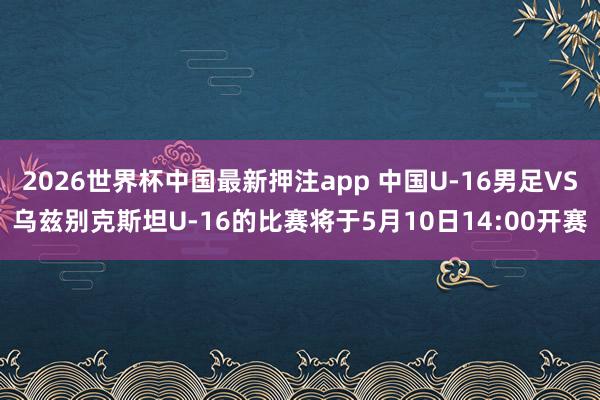 2026世界杯中国最新押注app 中国U-16男足VS乌兹别克斯坦U-16的比赛将于5月10日14:00开赛