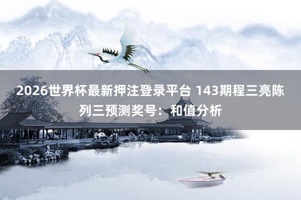 2026世界杯最新押注登录平台 143期程三亮陈列三预测奖号：和值分析