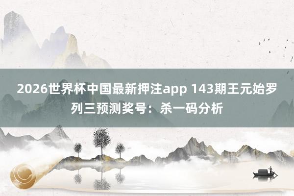 2026世界杯中国最新押注app 143期王元始罗列三预测奖号：杀一码分析