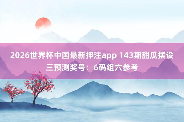 2026世界杯中国最新押注app 143期甜瓜摆设三预测奖号：6码组六参考