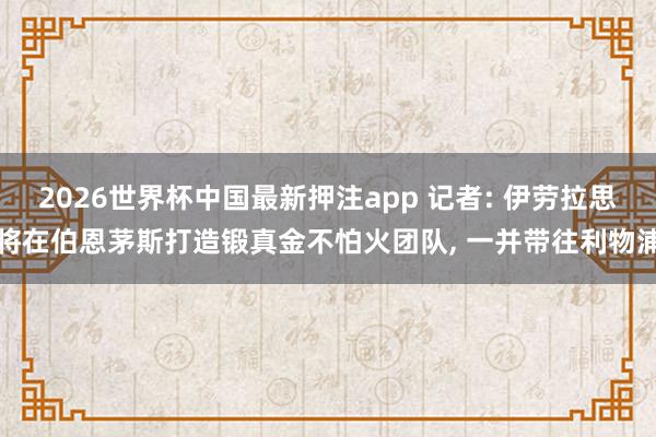 2026世界杯中国最新押注app 记者: 伊劳拉思将在伯恩茅斯打造锻真金不怕火团队， 一并带往利物浦