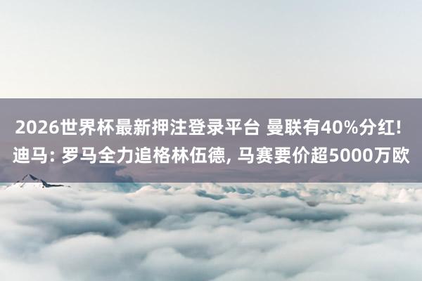 2026世界杯最新押注登录平台 曼联有40%分红! 迪马: 罗马全力追格林伍德， 马赛要价超5000万欧