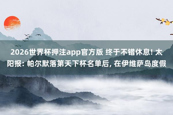 2026世界杯押注app官方版 终于不错休息! 太阳报: 帕尔默落第天下杯名单后， 在伊维萨岛度假