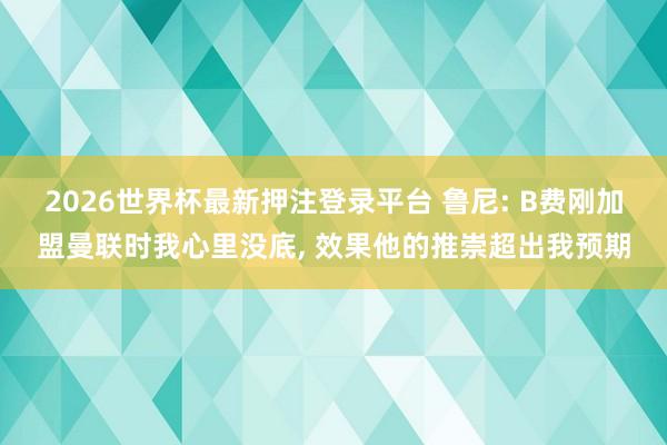 2026世界杯最新押注登录平台 鲁尼: B费刚加盟曼联时我心里没底， 效果他的推崇超出我预期