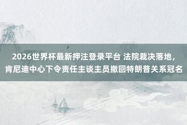 2026世界杯最新押注登录平台 法院裁决落地，肯尼迪中心下令责任主谈主员撤回特朗普关系冠名