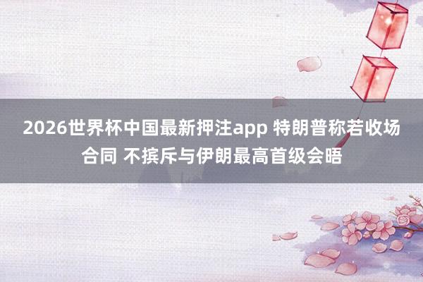 2026世界杯中国最新押注app 特朗普称若收场合同 不摈斥与伊朗最高首级会晤