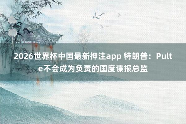 2026世界杯中国最新押注app 特朗普：Pulte不会成为负责的国度谍报总监
