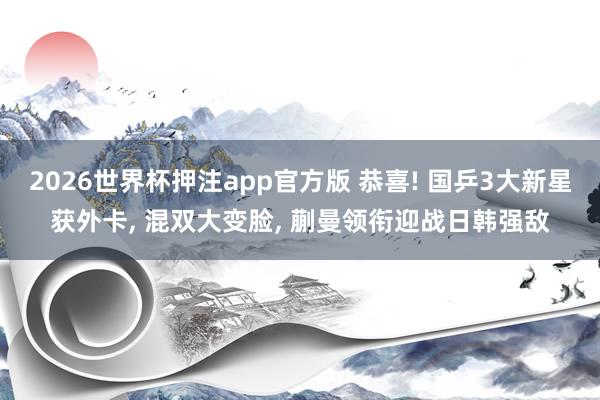 2026世界杯押注app官方版 恭喜! 国乒3大新星获外卡， 混双大变脸， 蒯曼领衔迎战日韩强敌