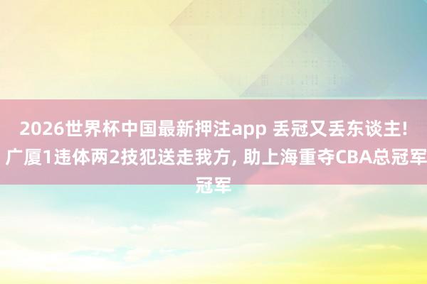 2026世界杯中国最新押注app 丢冠又丢东谈主! 广厦1违体两2技犯送走我方， 助上海重夺CBA总冠军