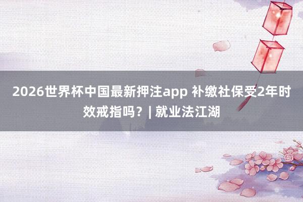 2026世界杯中国最新押注app 补缴社保受2年时效戒指吗？| 就业法江湖