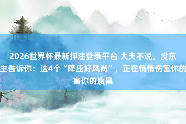 2026世界杯最新押注登录平台 大夫不说，没东说念主告诉你：这4个“降压好风尚”，正在悄悄伤害你的腹黑