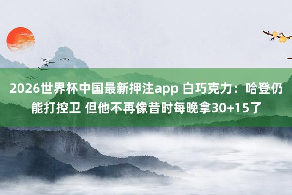 2026世界杯中国最新押注app 白巧克力：哈登仍能打控卫 但他不再像昔时每晚拿30+15了