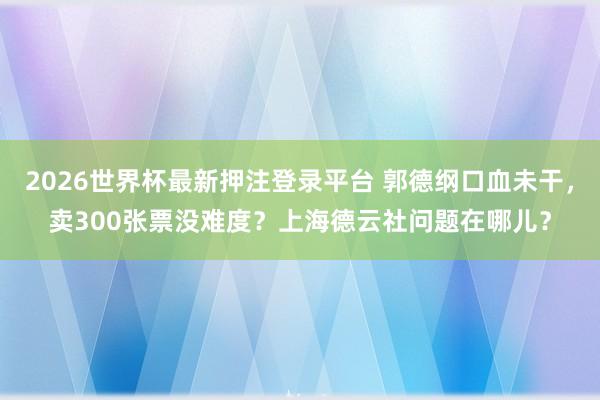 2026世界杯最新押注登录平台 郭德纲口血未干，卖300张票没难度？上海德云社问题在哪儿？