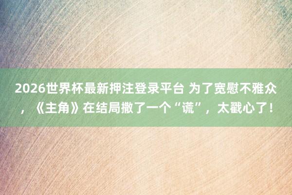 2026世界杯最新押注登录平台 为了宽慰不雅众，《主角》在结局撒了一个“谎”，太戳心了！