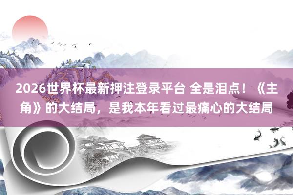 2026世界杯最新押注登录平台 全是泪点！《主角》的大结局，是我本年看过最痛心的大结局