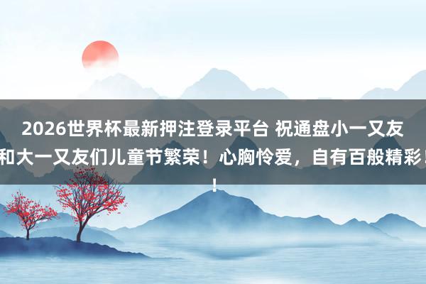 2026世界杯最新押注登录平台 祝通盘小一又友和大一又友们儿童节繁荣！心胸怜爱，<a href=