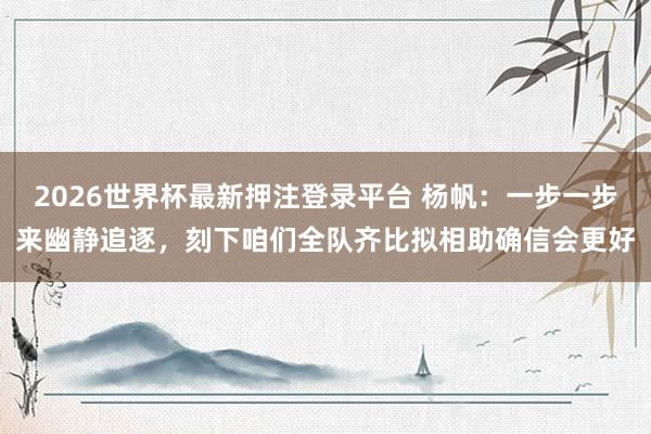 2026世界杯最新押注登录平台 杨帆：一步一步来幽静追逐，刻下咱们全队齐比拟相助确信会更好