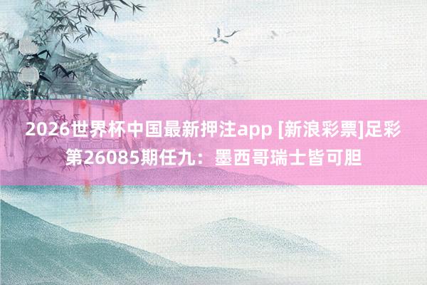 2026世界杯中国最新押注app [新浪彩票]足彩第26085期任九：墨西哥瑞士皆可胆