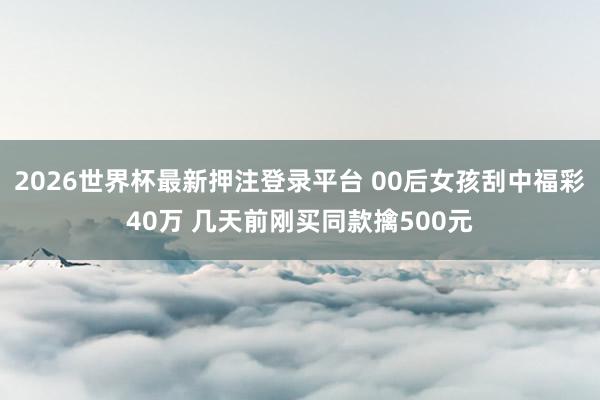 2026世界杯最新押注登录平台 00后女孩刮中福彩40万 几天前刚买同款擒500元