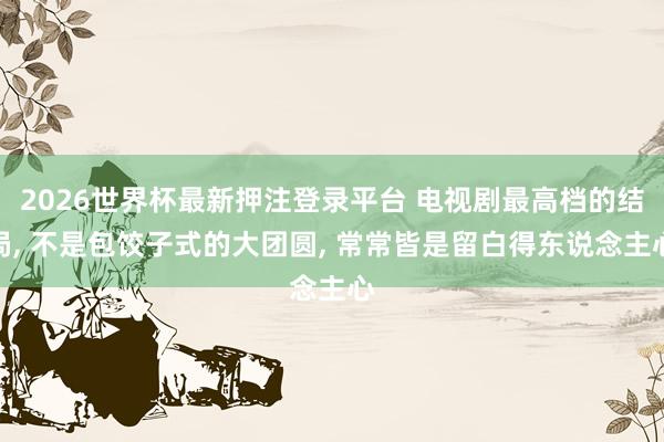 2026世界杯最新押注登录平台 电视剧最高档的结局, 不是包饺子式的大团圆, 常常皆是留白得东说念主心