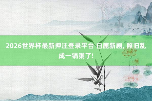 2026世界杯最新押注登录平台 白鹿新剧， 照旧乱成一锅粥了!