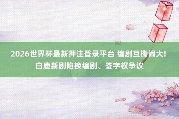 2026世界杯最新押注登录平台 编剧互撕闹大! 白鹿新剧陷换编剧、签字权争议