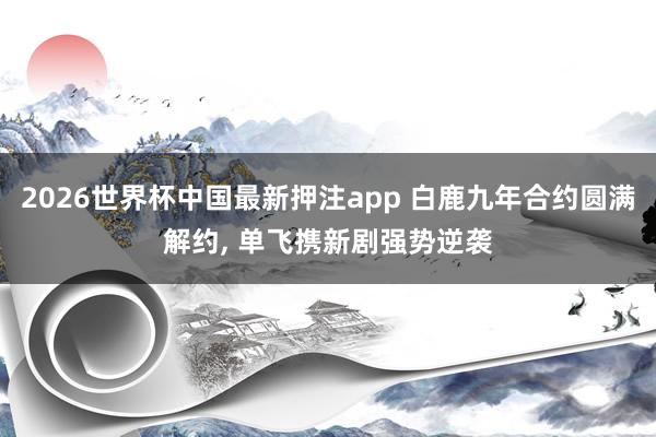 2026世界杯中国最新押注app 白鹿九年合约圆满解约， 单飞携新剧强势逆袭