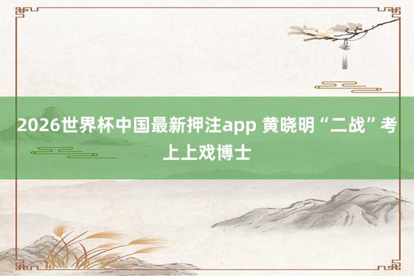 2026世界杯中国最新押注app 黄晓明“二战”考上上戏博士