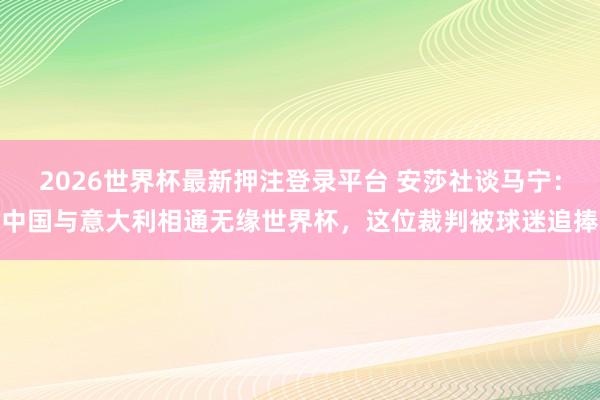 2026世界杯最新押注登录平台 安莎社谈马宁:中国与意大利相通无缘世界杯,这位裁判被球迷追捧