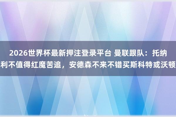 2026世界杯最新押注登录平台 曼联跟队：托纳利不值得红魔苦追，安德森不来不错买斯科特或沃顿