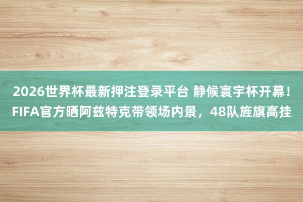 2026世界杯最新押注登录平台 静候寰宇杯开幕！FIFA官方晒阿兹特克带领场内景，<a href=