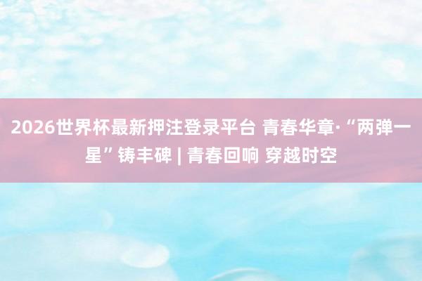 2026世界杯最新押注登录平台 青春华章·“两弹一星”铸丰碑 | 青春回响 穿越时空