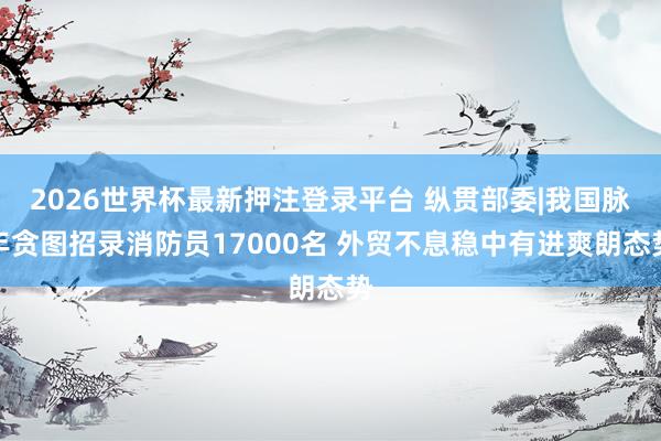 2026世界杯最新押注登录平台 纵贯部委|我国脉年贪图招录消防员17000名 外贸不息稳中有进爽朗态势