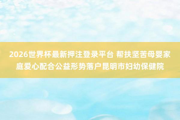 2026世界杯最新押注登录平台 帮扶坚苦母婴家庭爱心配合公益形势落户昆明市妇幼保健院