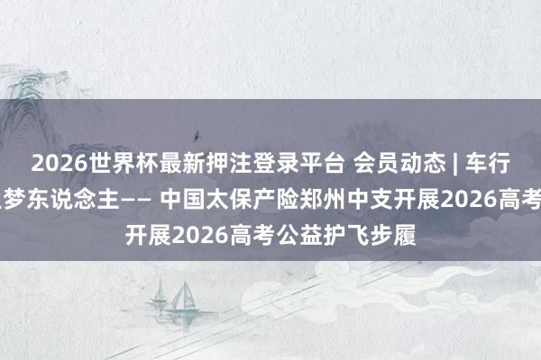 2026世界杯最新押注登录平台 会员动态 | 车行赶考路 心护追梦东说念主—— 中国太保产险郑州中支开展2026高考公益护飞步履