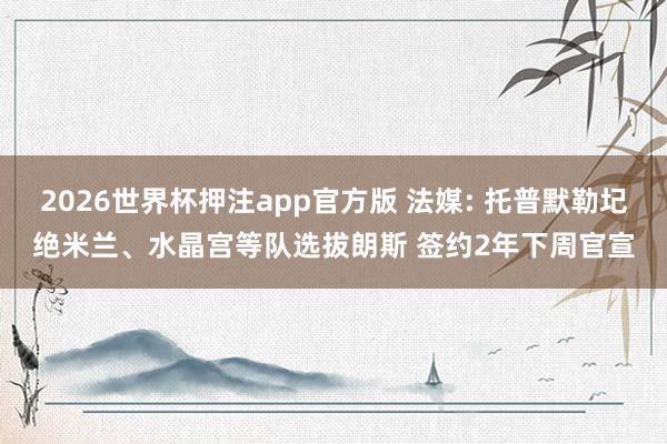 2026世界杯押注app官方版 法媒: 托普默勒圮绝米兰、水晶宫等队选拔朗斯 签约2年下周官宣