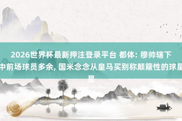 2026世界杯最新押注登录平台 都体: 穆帅辖下中前场球员多余， 国米念念从皇马买别称颠簸性的球星