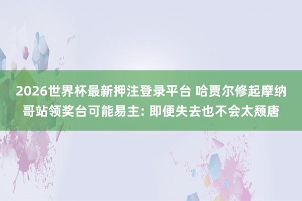 2026世界杯最新押注登录平台 哈贾尔修起摩纳哥站领奖台可能易主: 即便失去也不会太颓唐