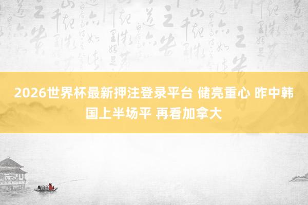 2026世界杯最新押注登录平台 储亮重心 昨中韩国上半场平 再看加拿大