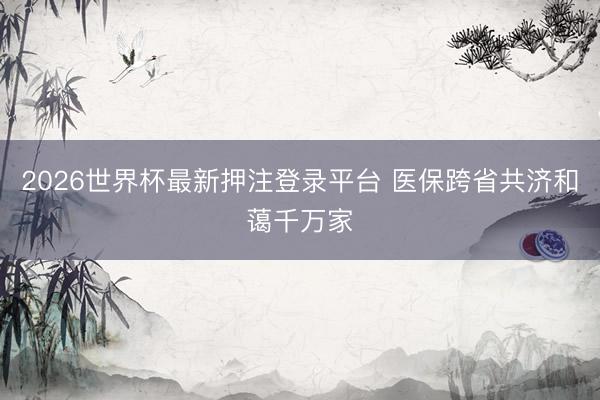 2026世界杯最新押注登录平台 医保跨省共济和蔼千万家