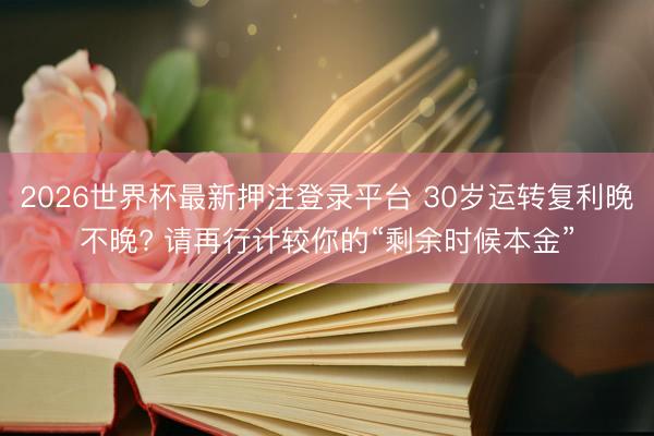 2026世界杯最新押注登录平台 30岁运转复利晚不晚? 请再行计较你的“剩余时候本金”