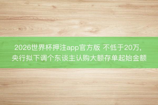 2026世界杯押注app官方版 不低于20万, 央行拟下调个东谈主认购大额存单起始金额
